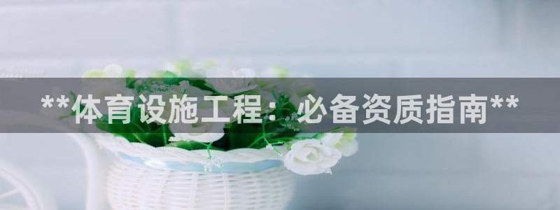 意昂体育3官方客服电话：**体育设施工程：必备资质指